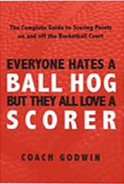 Everyone Hates a Ball Hog - But They All Love a Scorer: The Complete Guide to Scoring Points On and Off the Basketball C