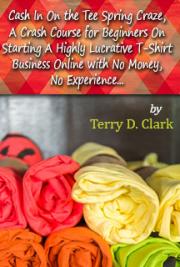 Cash in on the Tee Spring Craze, a Crash Course for Beginners on Starting a Highly Lucrative T-Shirt Business Online