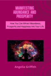 Manifesting Abundance and Prosperity - How You Can Attract Abundance, Prosperity and Happiness Into Your Life