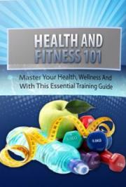 HEALTH and FITNESS 101 ( Master your health, weliness and fitness with this essential training guide)